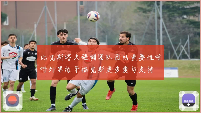 比克斯塔夫强调团队团结重要性呼吁外界给予福克斯更多爱与支持