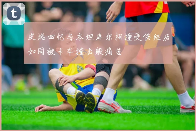 皮诺回忆与本坦库尔相撞受伤经历如同被卡车撞击般痛苦