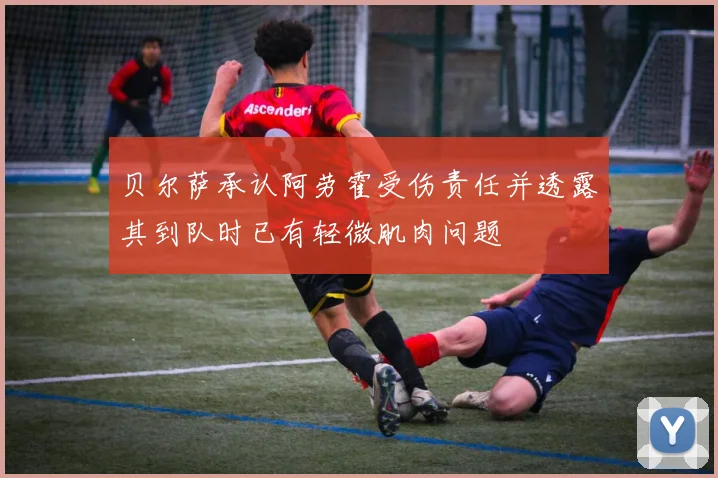 贝尔萨承认阿劳霍受伤责任并透露其到队时已有轻微肌肉问题