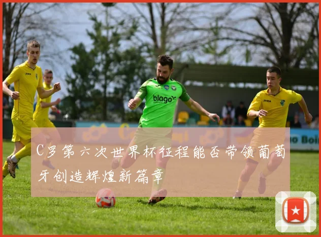 C罗第六次世界杯征程能否带领葡萄牙创造辉煌新篇章