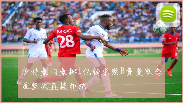 沙特豪门豪掷1亿镑求购B费曼联态度坚决直接拒绝
