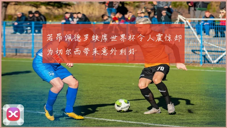 若昂佩德罗缺席世界杯令人震惊却为切尔西带来意外利好