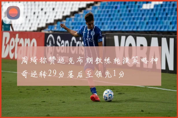 周琦称赞迈克布朗教练轮换策略神奇逆转29分落后至领先1分