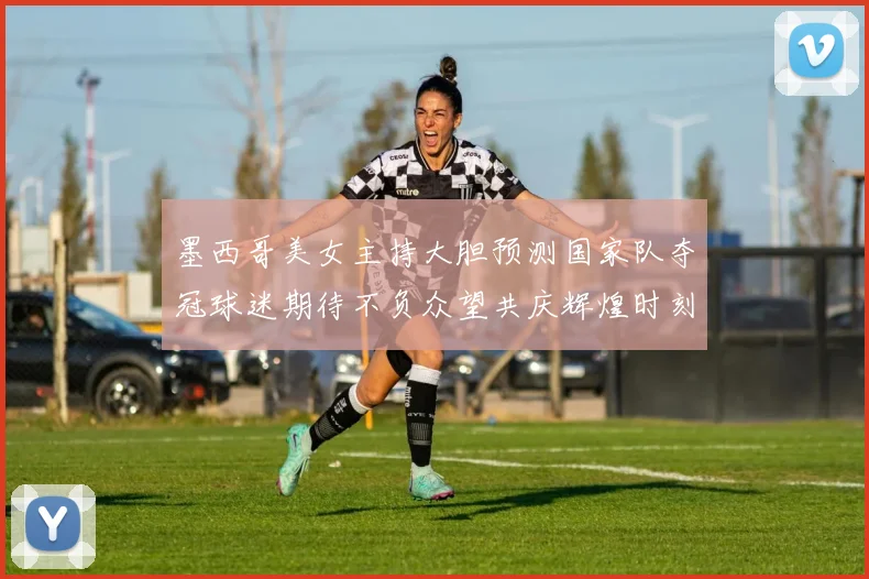 墨西哥美女主持大胆预测国家队夺冠球迷期待不负众望共庆辉煌时刻