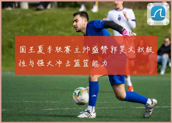 国王夏季联赛主帅盛赞郭昊文积极性与强大冲击篮筐能力