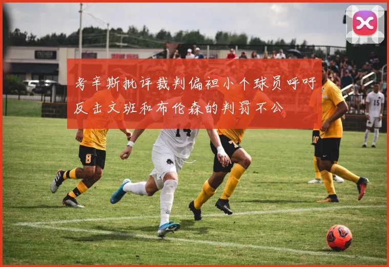 考辛斯批评裁判偏袒小个球员呼吁反击文班和布伦森的判罚不公