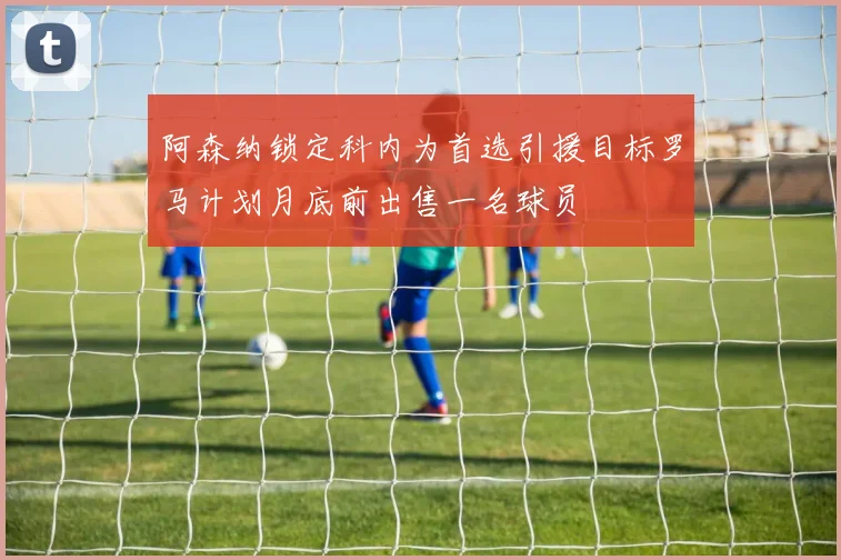 阿森纳锁定科内为首选引援目标罗马计划月底前出售一名球员