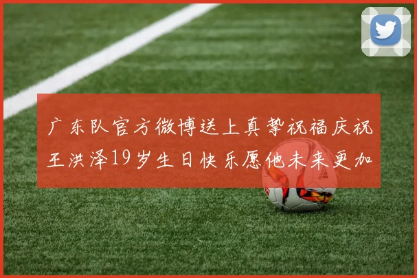 广东队官方微博送上真挚祝福庆祝王洪泽19岁生日快乐愿他未来更加辉煌