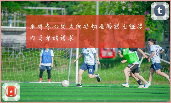 老将齐心协力向安切洛蒂提出征召内马尔的请求