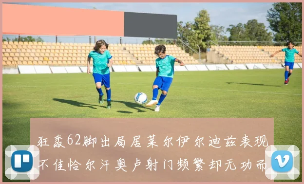 狂轰62脚出局居莱尔伊尔迪兹表现不佳恰尔汗奥卢射门频繁却无功而返