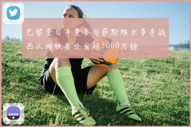 巴黎圣日耳曼参与萨默维尔争夺战西汉姆联要价或超5000万镑